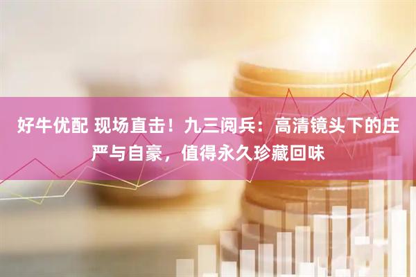 好牛优配 现场直击！九三阅兵：高清镜头下的庄严与自豪，值得永久珍藏回味