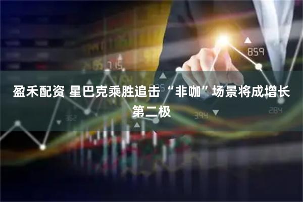 盈禾配资 星巴克乘胜追击 “非咖”场景将成增长第二极