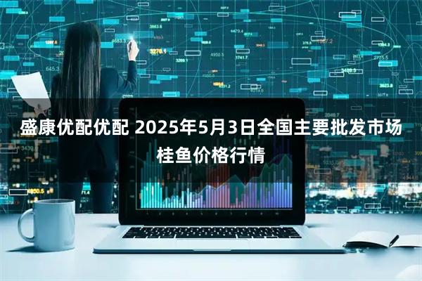盛康优配优配 2025年5月3日全国主要批发市场桂鱼价格行情