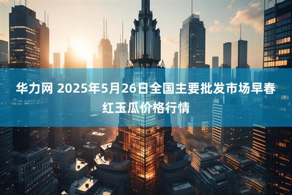华力网 2025年5月26日全国主要批发市场早春红玉瓜价格行情