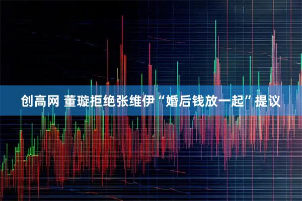 创高网 董璇拒绝张维伊“婚后钱放一起”提议