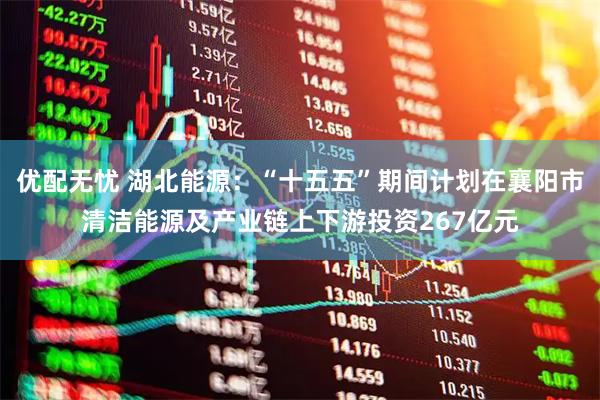 优配无忧 湖北能源：“十五五”期间计划在襄阳市清洁能源及产业链上下游投资267亿元