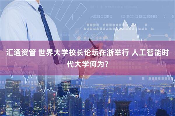 汇通资管 世界大学校长论坛在浙举行 人工智能时代大学何为？