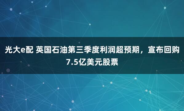 光大e配 英国石油第三季度利润超预期，宣布回购7.5亿美元股票