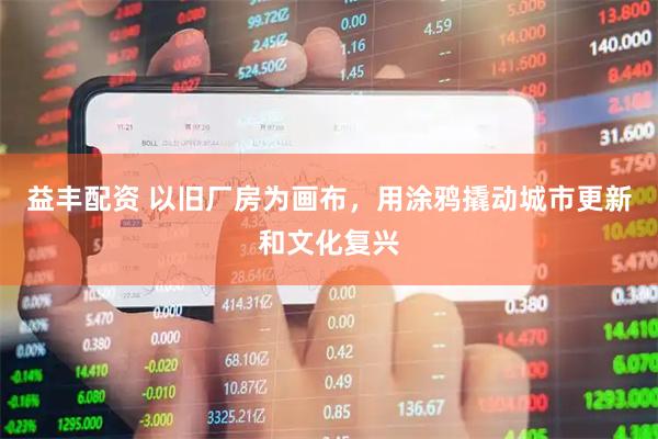 益丰配资 以旧厂房为画布，用涂鸦撬动城市更新和文化复兴