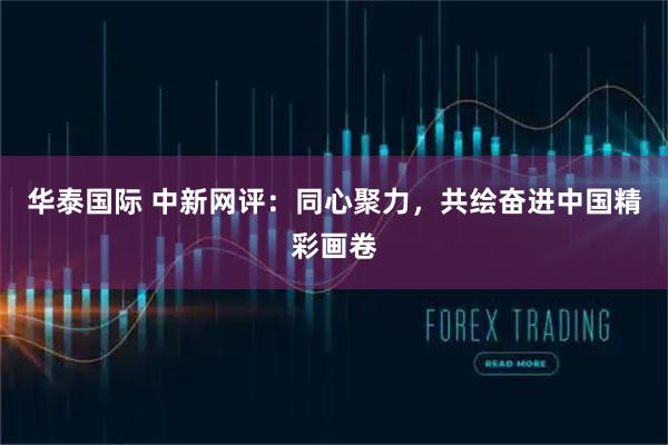 华泰国际 中新网评：同心聚力，共绘奋进中国精彩画卷