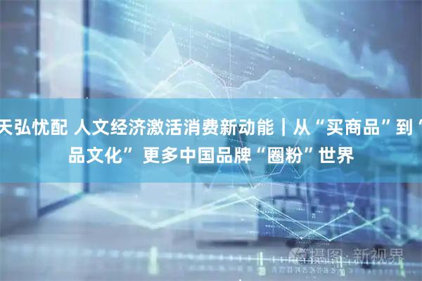 天弘忧配 人文经济激活消费新动能｜从“买商品”到“品文化” 更多中国品牌“圈粉”世界
