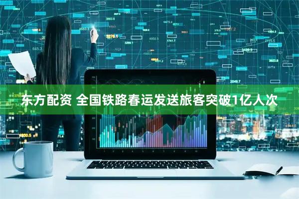 东方配资 全国铁路春运发送旅客突破1亿人次