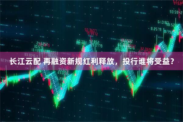 长江云配 再融资新规红利释放，投行谁将受益？