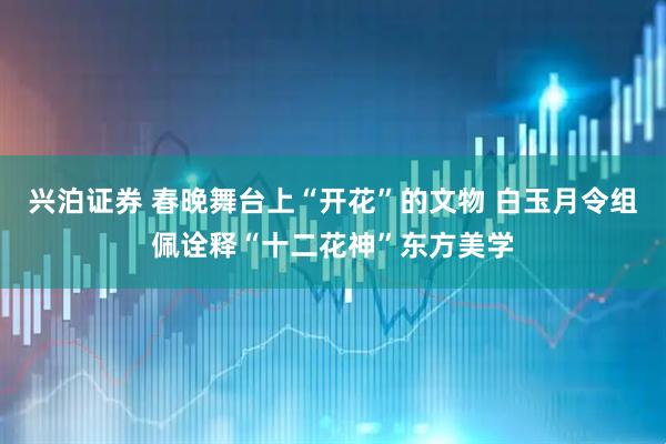 兴泊证券 春晚舞台上“开花”的文物 白玉月令组佩诠释“十二花神”东方美学