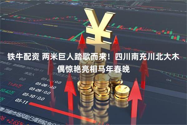 铁牛配资 两米巨人踏歌而来！四川南充川北大木偶惊艳亮相马年春晚