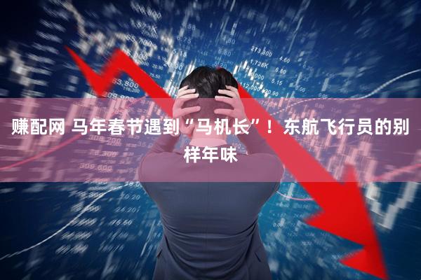 赚配网 马年春节遇到“马机长”！东航飞行员的别样年味