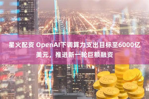 星火配资 OpenAI下调算力支出目标至6000亿美元，推进新一轮巨额融资