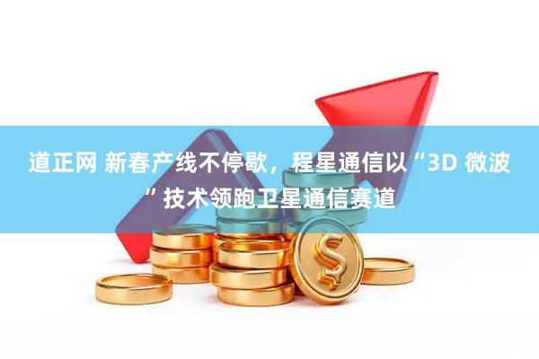 道正网 新春产线不停歇，程星通信以“3D 微波”技术领跑卫星通信赛道
