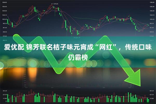 爱优配 锦芳联名桔子味元宵成“网红”，传统口味仍霸榜