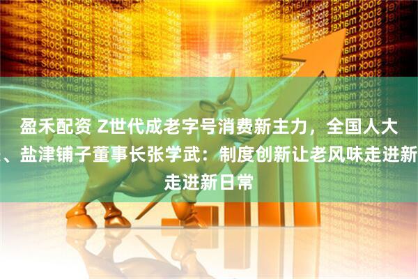 盈禾配资 Z世代成老字号消费新主力，全国人大代表、盐津铺子董事长张学武：制度创新让老风味走进新日常