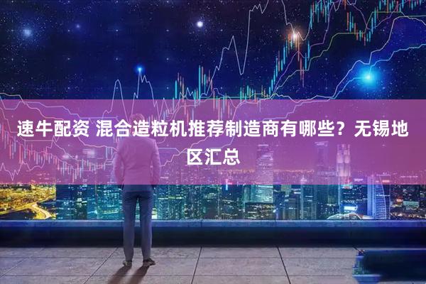 速牛配资 混合造粒机推荐制造商有哪些？无锡地区汇总