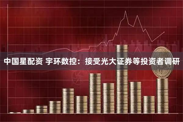 中国星配资 宇环数控：接受光大证券等投资者调研