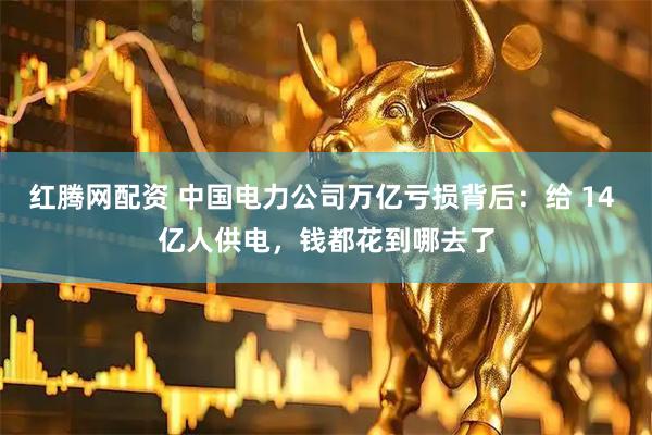 红腾网配资 中国电力公司万亿亏损背后：给 14 亿人供电，钱都花到哪去了