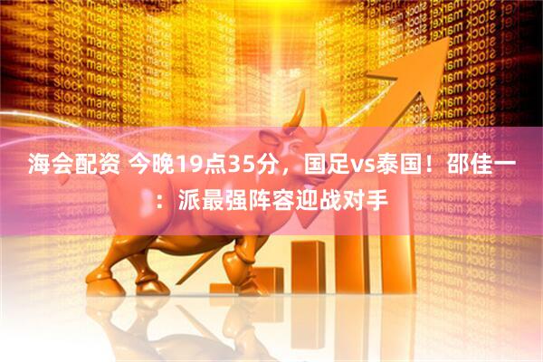 海会配资 今晚19点35分，国足vs泰国！邵佳一：派最强阵容迎战对手