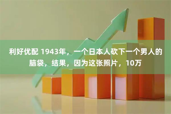 利好优配 1943年，一个日本人砍下一个男人的脑袋，结果，因为这张照片，10万